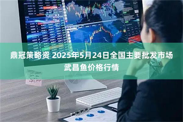 鼎冠策略资 2025年5月24日全国主要批发市场武昌鱼价格行情