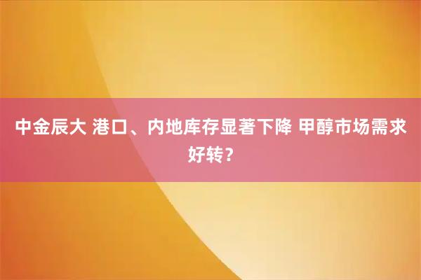 中金辰大 港口、内地库存显著下降 甲醇市场需求好转？
