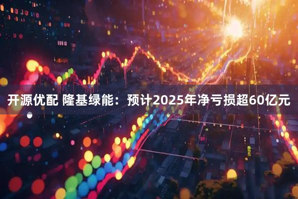 开源优配 隆基绿能：预计2025年净亏损超60亿元