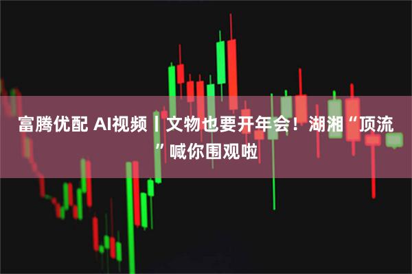 富腾优配 AI视频丨文物也要开年会！湖湘“顶流”喊你围观啦