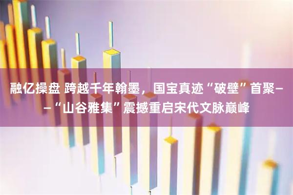 融亿操盘 跨越千年翰墨，国宝真迹“破壁”首聚——“山谷雅集”震撼重启宋代文脉巅峰