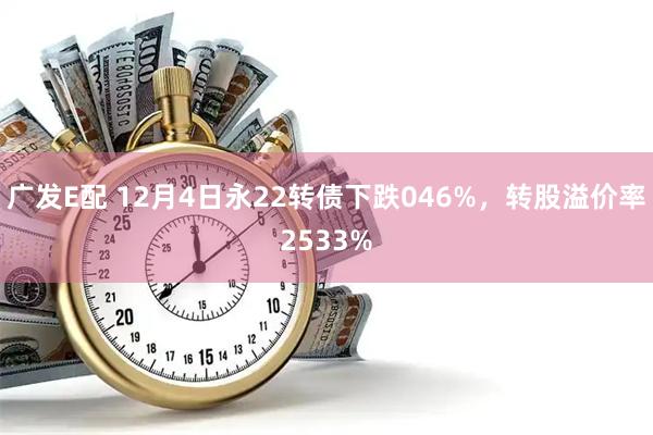 广发E配 12月4日永22转债下跌046%，转股溢价率2533%