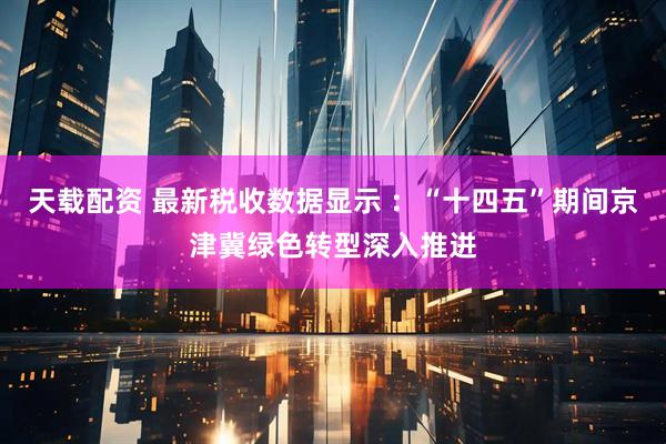 天载配资 最新税收数据显示 ：“十四五”期间京津冀绿色转型深入推进