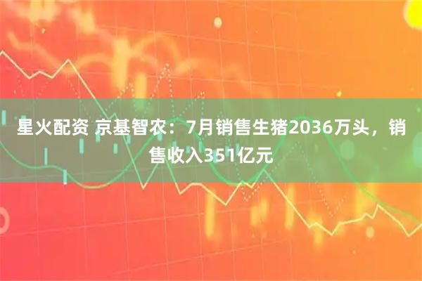 星火配资 京基智农：7月销售生猪2036万头，销售收入351亿元